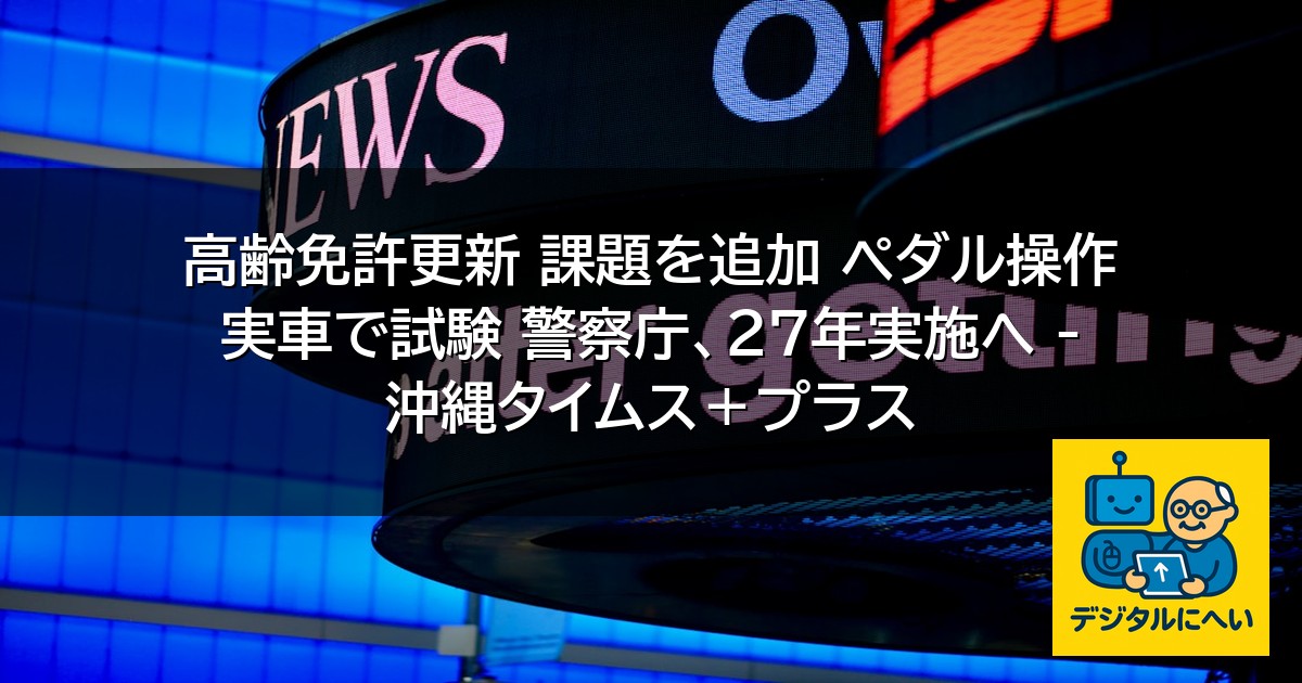 【デジタル庁最新ニュース（外部情報）】 高齢免許更新 課題を追加 ペダル操作 実車で試験 警察庁、27年実施へ – 沖縄タイムス＋プラス
